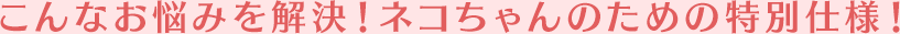 こんなお悩みを解決！ネコちゃんのための特別仕様！