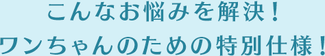 こんなお悩みを解決！ワンちゃんのための特別仕様！